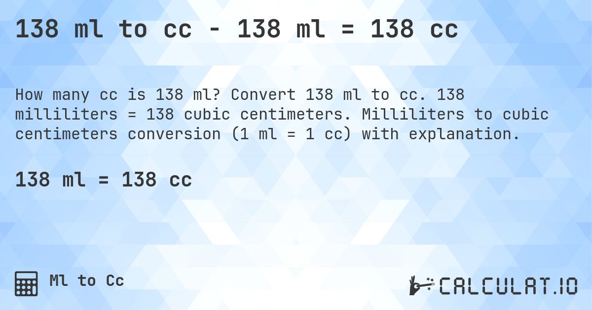 138 ml to cc - 138 ml = 138 cc. Convert 138 ml to cc. 138 milliliters = 138 cubic centimeters. Milliliters to cubic centimeters conversion (1 ml = 1 cc) with explanation.