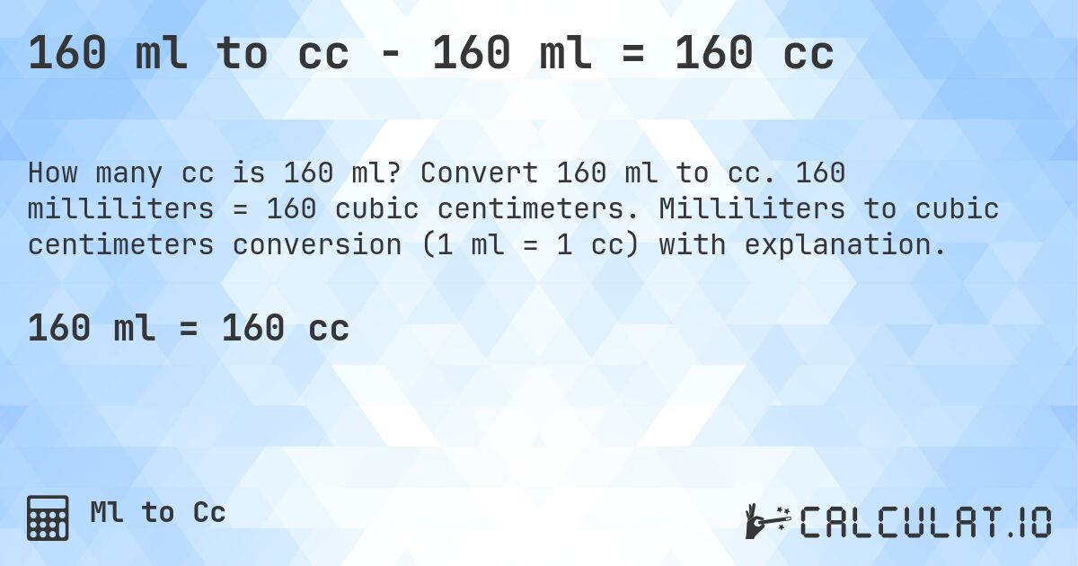 160 ml to cc - 160 ml = 160 cc. Convert 160 ml to cc. 160 milliliters = 160 cubic centimeters. Milliliters to cubic centimeters conversion (1 ml = 1 cc) with explanation.