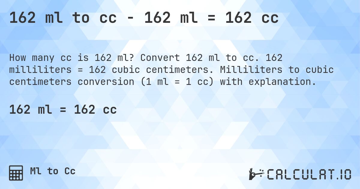 162 ml to cc - 162 ml = 162 cc. Convert 162 ml to cc. 162 milliliters = 162 cubic centimeters. Milliliters to cubic centimeters conversion (1 ml = 1 cc) with explanation.