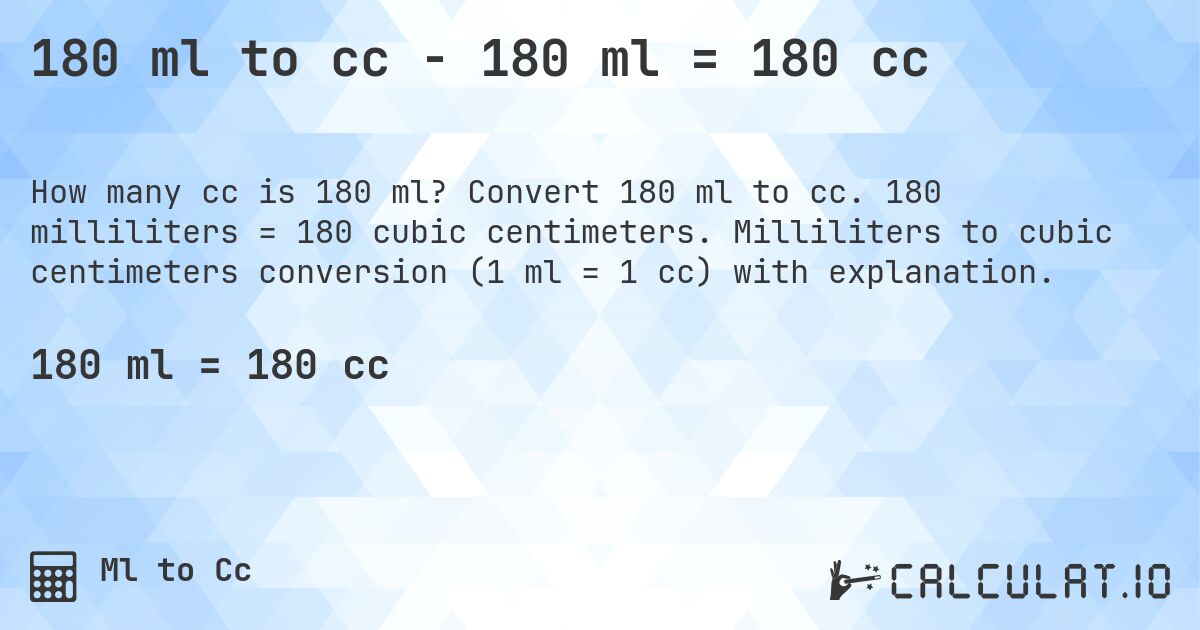180 ml to cc - 180 ml = 180 cc. Convert 180 ml to cc. 180 milliliters = 180 cubic centimeters. Milliliters to cubic centimeters conversion (1 ml = 1 cc) with explanation.