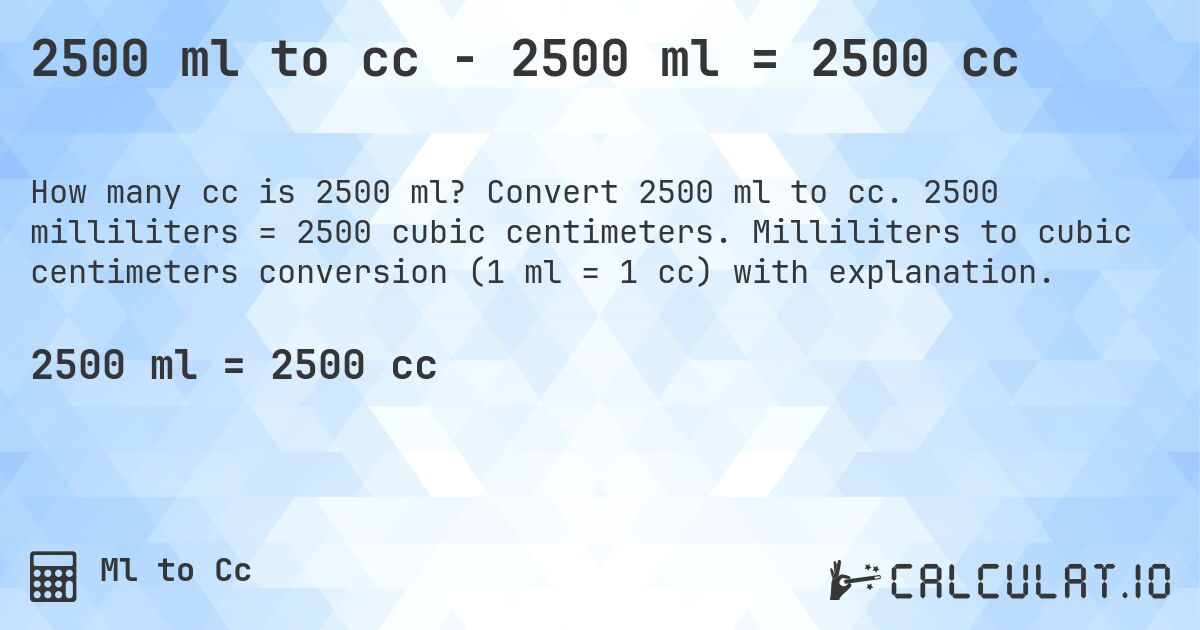 2500 ml to cc - 2500 ml = 2500 cc. Convert 2500 ml to cc. 2500 milliliters = 2500 cubic centimeters. Milliliters to cubic centimeters conversion (1 ml = 1 cc) with explanation.