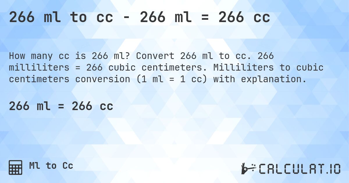 266 ml to cc - 266 ml = 266 cc. Convert 266 ml to cc. 266 milliliters = 266 cubic centimeters. Milliliters to cubic centimeters conversion (1 ml = 1 cc) with explanation.