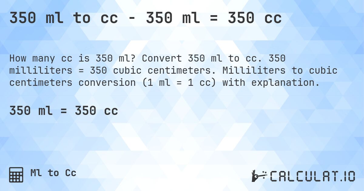 350 ml to cc - 350 ml = 350 cc. Convert 350 ml to cc. 350 milliliters = 350 cubic centimeters. Milliliters to cubic centimeters conversion (1 ml = 1 cc) with explanation.