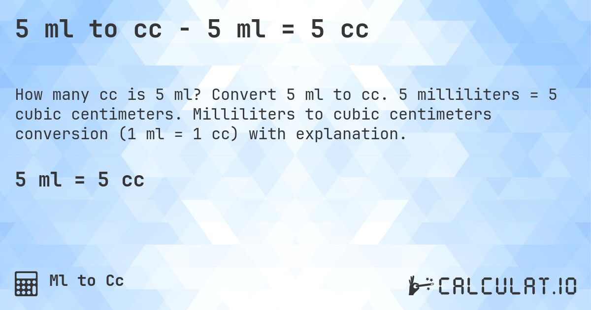 5 ml to cc - 5 ml = 5 cc. Convert 5 ml to cc. 5 milliliters = 5 cubic centimeters. Milliliters to cubic centimeters conversion (1 ml = 1 cc) with explanation.