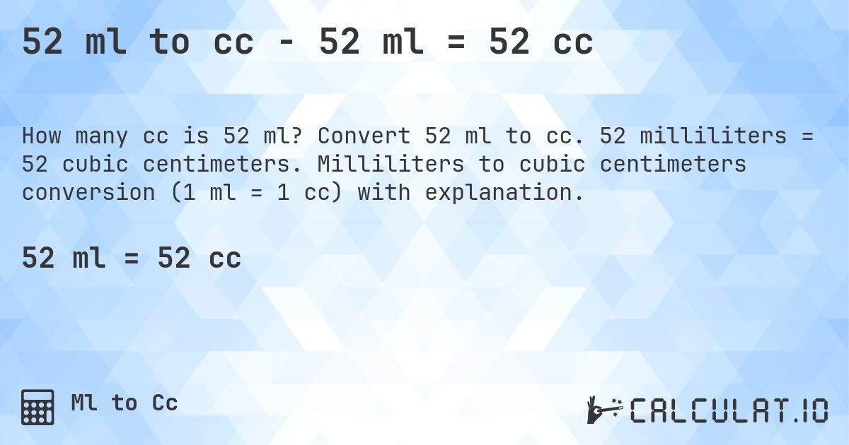 52 ml to cc - 52 ml = 52 cc. Convert 52 ml to cc. 52 milliliters = 52 cubic centimeters. Milliliters to cubic centimeters conversion (1 ml = 1 cc) with explanation.