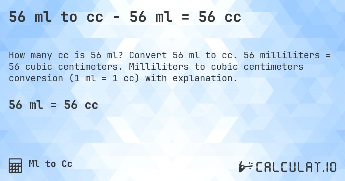 56 ml to cc - 56 ml = 56 cc. Convert 56 ml to cc. 56 milliliters = 56 cubic centimeters. Milliliters to cubic centimeters conversion (1 ml = 1 cc) with explanation.