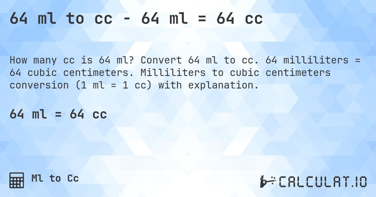 64 ml to cc - 64 ml = 64 cc. Convert 64 ml to cc. 64 milliliters = 64 cubic centimeters. Milliliters to cubic centimeters conversion (1 ml = 1 cc) with explanation.