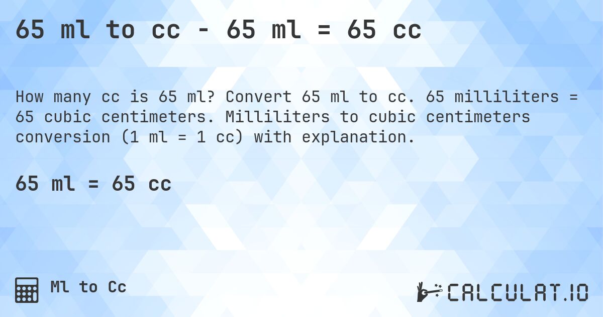 65 ml to cc - 65 ml = 65 cc. Convert 65 ml to cc. 65 milliliters = 65 cubic centimeters. Milliliters to cubic centimeters conversion (1 ml = 1 cc) with explanation.