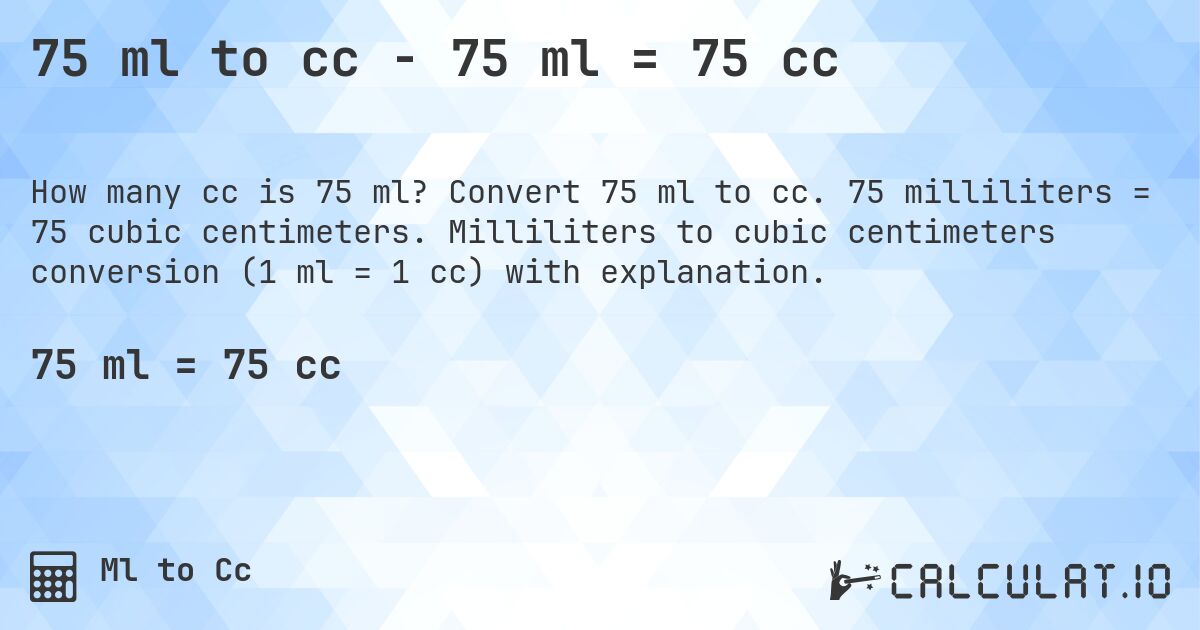 75 ml to cc - 75 ml = 75 cc. Convert 75 ml to cc. 75 milliliters = 75 cubic centimeters. Milliliters to cubic centimeters conversion (1 ml = 1 cc) with explanation.