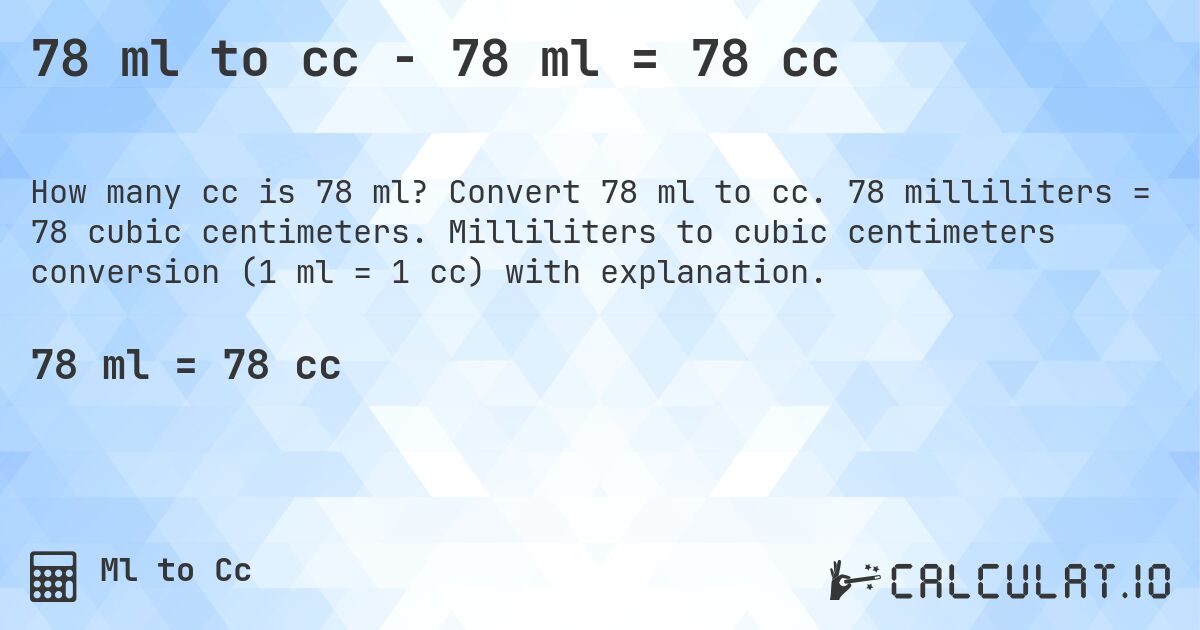 78 ml to cc - 78 ml = 78 cc. Convert 78 ml to cc. 78 milliliters = 78 cubic centimeters. Milliliters to cubic centimeters conversion (1 ml = 1 cc) with explanation.