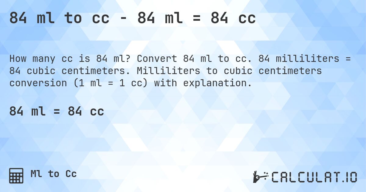 84 ml to cc - 84 ml = 84 cc. Convert 84 ml to cc. 84 milliliters = 84 cubic centimeters. Milliliters to cubic centimeters conversion (1 ml = 1 cc) with explanation.