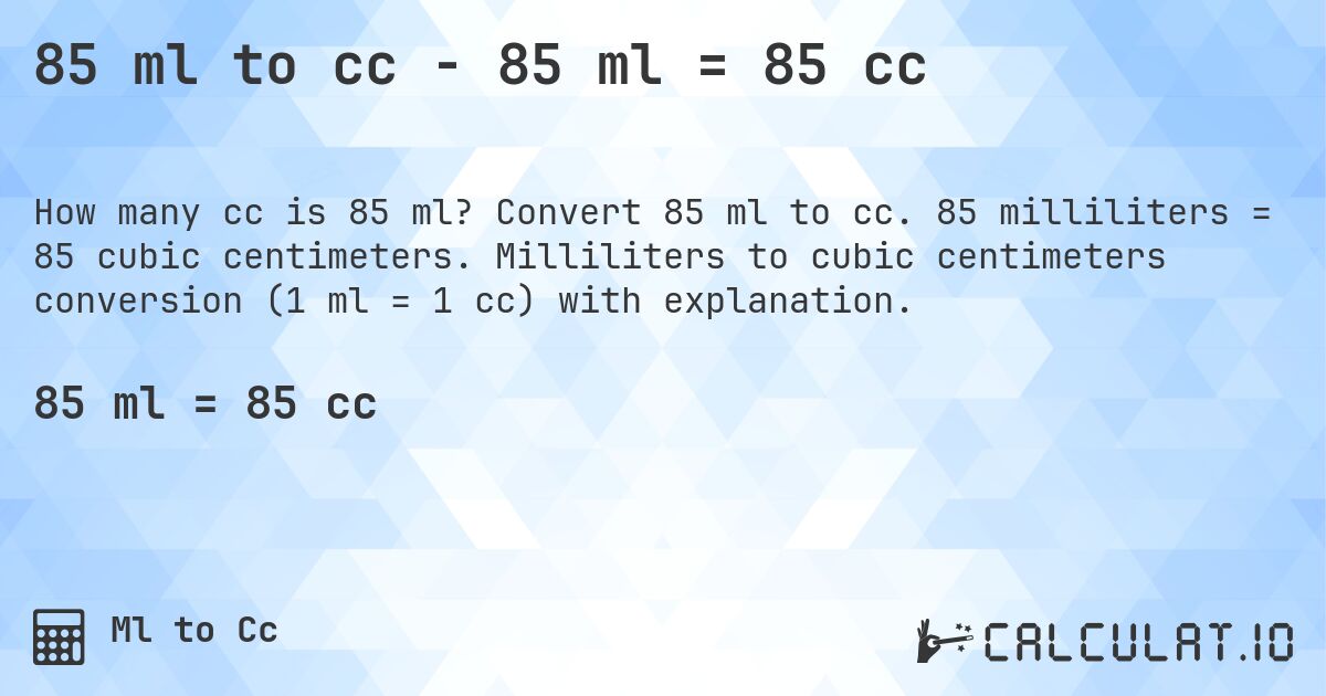 85 ml to cc - 85 ml = 85 cc. Convert 85 ml to cc. 85 milliliters = 85 cubic centimeters. Milliliters to cubic centimeters conversion (1 ml = 1 cc) with explanation.
