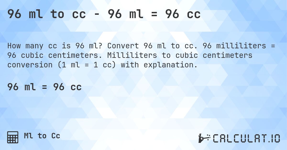 96 ml to cc - 96 ml = 96 cc. Convert 96 ml to cc. 96 milliliters = 96 cubic centimeters. Milliliters to cubic centimeters conversion (1 ml = 1 cc) with explanation.