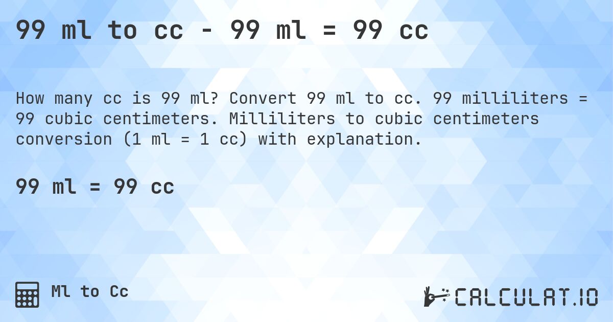 99 ml to cc - 99 ml = 99 cc. Convert 99 ml to cc. 99 milliliters = 99 cubic centimeters. Milliliters to cubic centimeters conversion (1 ml = 1 cc) with explanation.