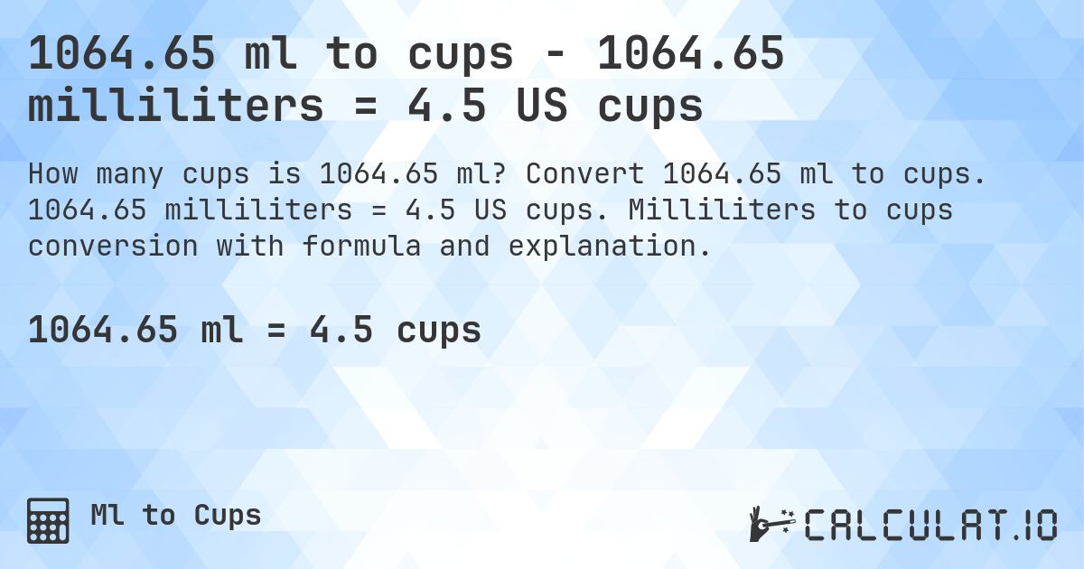 1064.65 ml to cups - 1064.65 milliliters = 4.5 US cups. Convert 1064.65 ml to cups. 1064.65 milliliters = 4.5 US cups. Milliliters to cups conversion with formula and explanation.