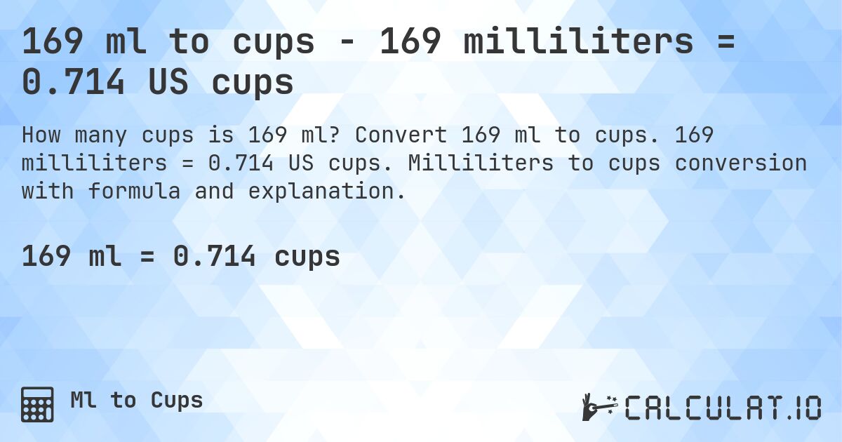 169 ml to cups - 169 milliliters = 0.714 US cups. Convert 169 ml to cups. 169 milliliters = 0.714 US cups. Milliliters to cups conversion with formula and explanation.