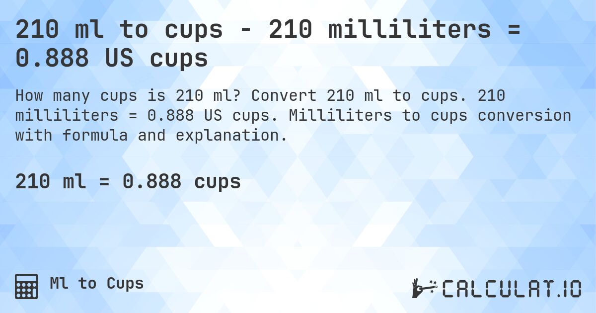 210 ml to cups - 210 milliliters = 0.888 US cups. Convert 210 ml to cups. 210 milliliters = 0.888 US cups. Milliliters to cups conversion with formula and explanation.