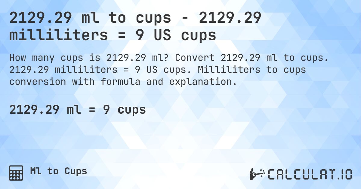 2129.29 ml to cups - 2129.29 milliliters = 9 US cups. Convert 2129.29 ml to cups. 2129.29 milliliters = 9 US cups. Milliliters to cups conversion with formula and explanation.