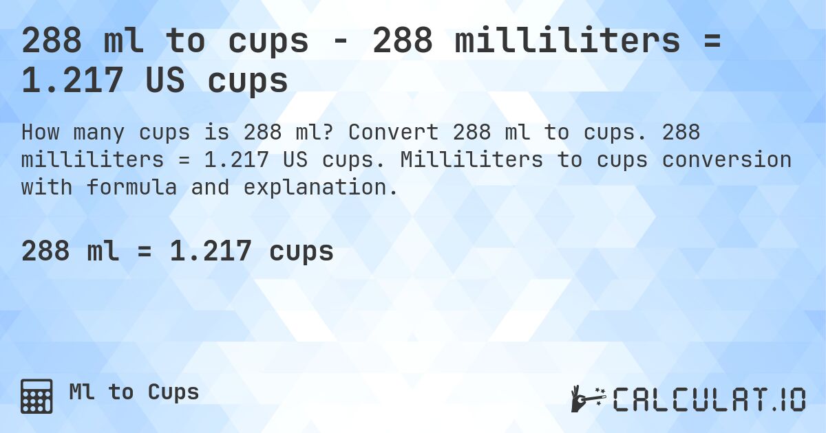 288 ml to cups - 288 milliliters = 1.217 US cups. Convert 288 ml to cups. 288 milliliters = 1.217 US cups. Milliliters to cups conversion with formula and explanation.