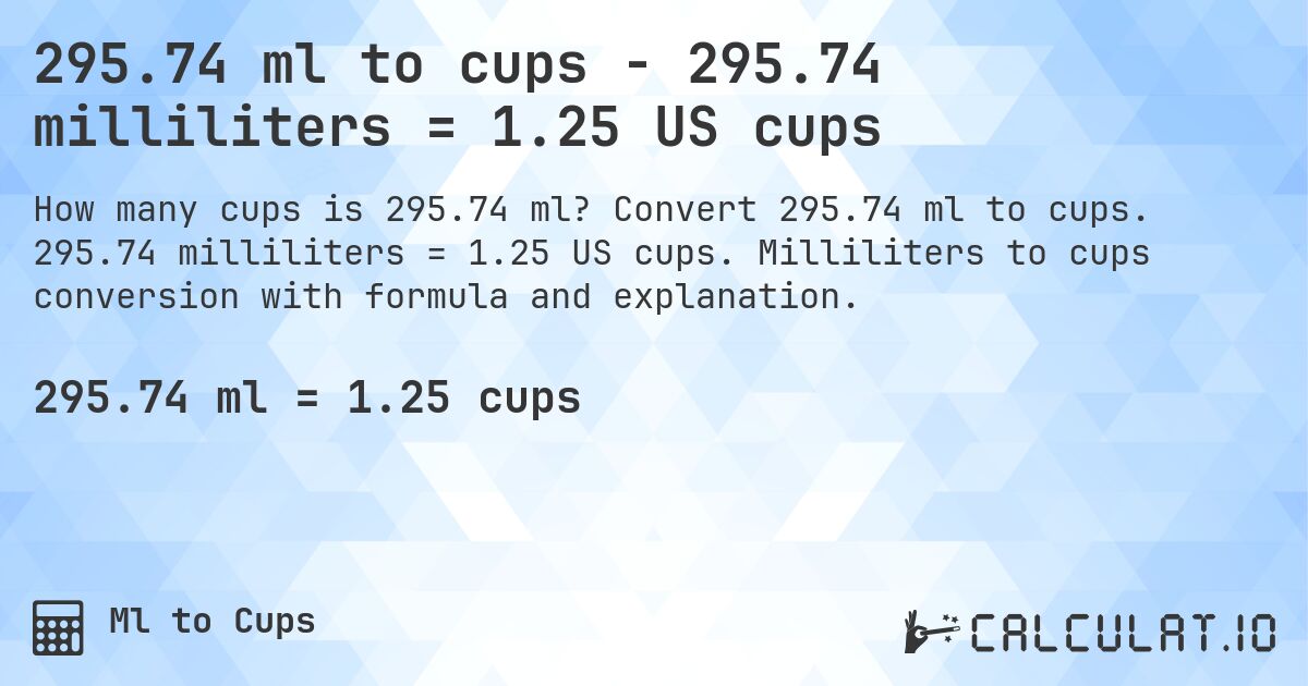 295.74 ml to cups - 295.74 milliliters = 1.25 US cups. Convert 295.74 ml to cups. 295.74 milliliters = 1.25 US cups. Milliliters to cups conversion with formula and explanation.