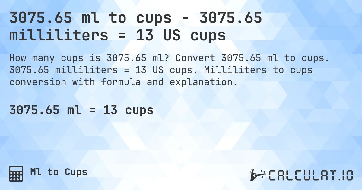 3075.65 ml to cups - 3075.65 milliliters = 13 US cups. Convert 3075.65 ml to cups. 3075.65 milliliters = 13 US cups. Milliliters to cups conversion with formula and explanation.
