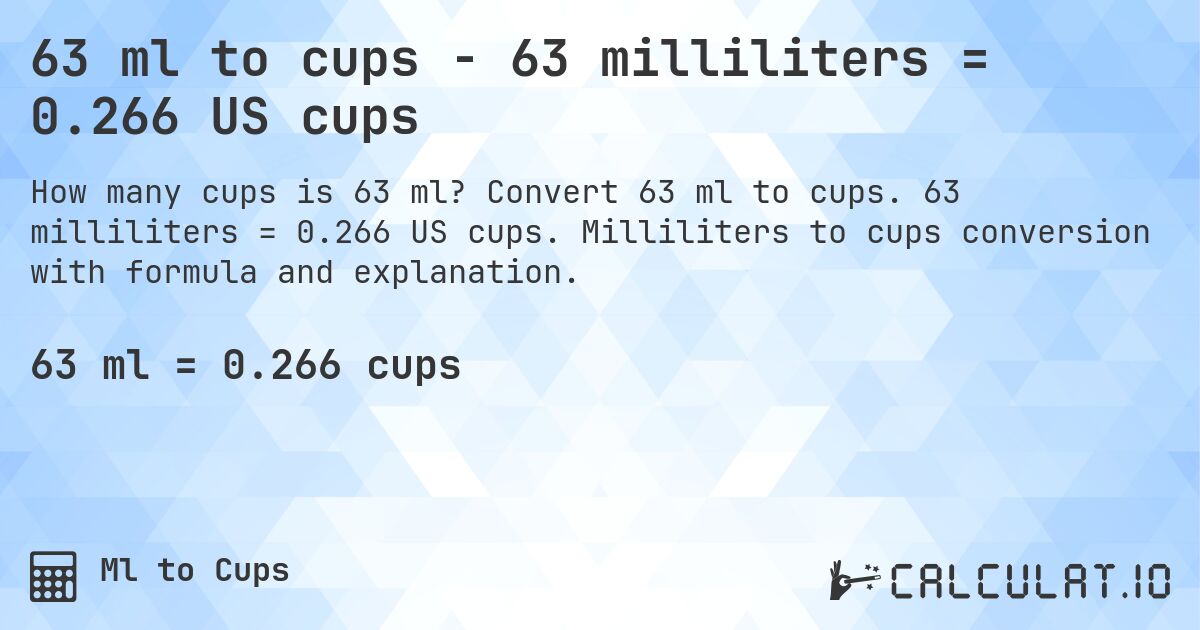 63 ml to cups - 63 milliliters = 0.266 US cups. Convert 63 ml to cups. 63 milliliters = 0.266 US cups. Milliliters to cups conversion with formula and explanation.