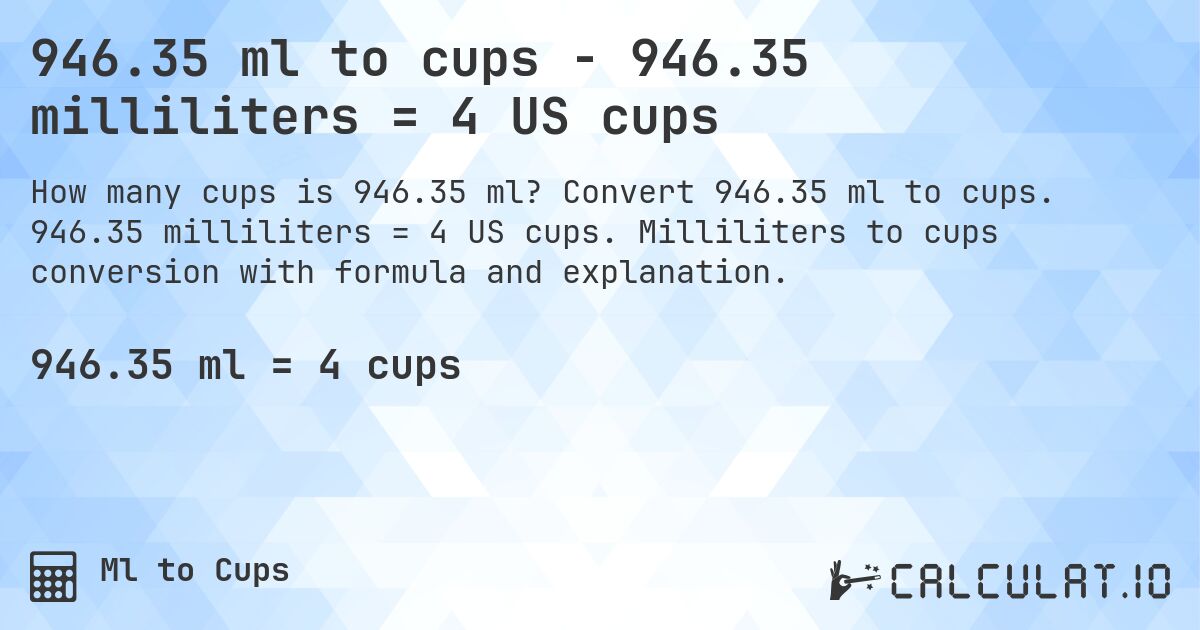 946.35 ml to cups - 946.35 milliliters = 4 US cups. Convert 946.35 ml to cups. 946.35 milliliters = 4 US cups. Milliliters to cups conversion with formula and explanation.