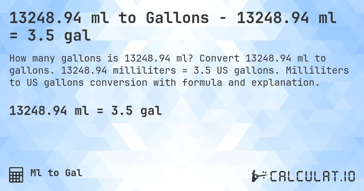 13248.94 ml to Gallons - 13248.94 ml = 3.5 gal. Convert 13248.94 ml to gallons. 13248.94 milliliters = 3.5 US gallons. Milliliters to US gallons conversion with formula and explanation.