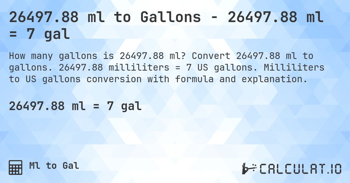 26497.88 ml to Gallons - 26497.88 ml = 7 gal. Convert 26497.88 ml to gallons. 26497.88 milliliters = 7 US gallons. Milliliters to US gallons conversion with formula and explanation.