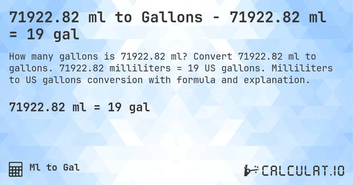 71922.82 ml to Gallons - 71922.82 ml = 19 gal. Convert 71922.82 ml to gallons. 71922.82 milliliters = 19 US gallons. Milliliters to US gallons conversion with formula and explanation.
