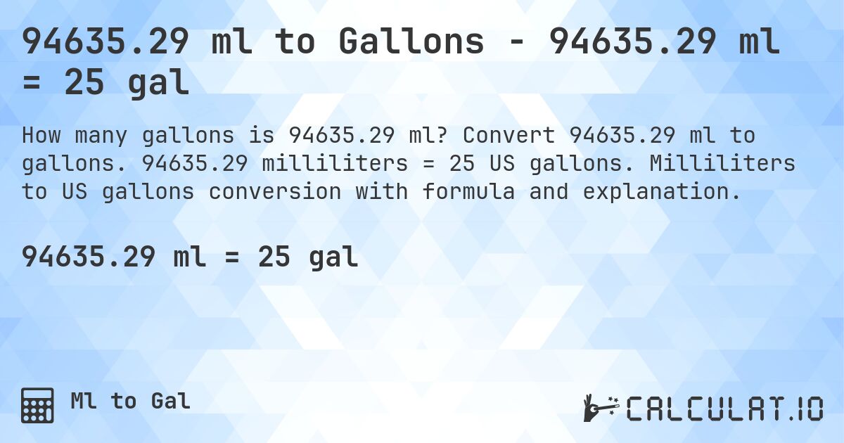 94635.29 ml to Gallons - 94635.29 ml = 25 gal. Convert 94635.29 ml to gallons. 94635.29 milliliters = 25 US gallons. Milliliters to US gallons conversion with formula and explanation.