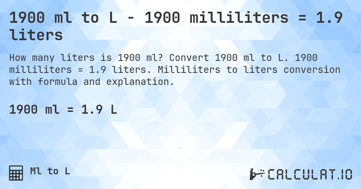 1900 ml to L - 1900 milliliters = 1.9 liters. Convert 1900 ml to L. 1900 milliliters = 1.9 liters. Milliliters to liters conversion with formula and explanation.