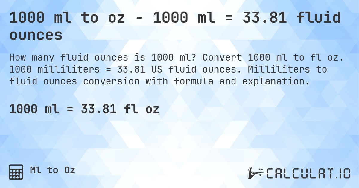 1000 ml to oz - 1000 ml = 33.81 fluid ounces. Convert 1000 ml to fl oz. 1000 milliliters = 33.81 US fluid ounces. Milliliters to fluid ounces conversion with formula and explanation.