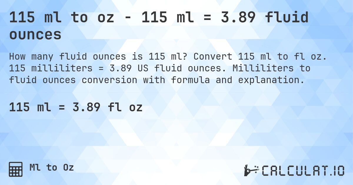 115 ml to oz - 115 ml = 3.89 fluid ounces. Convert 115 ml to fl oz. 115 milliliters = 3.89 US fluid ounces. Milliliters to fluid ounces conversion with formula and explanation.
