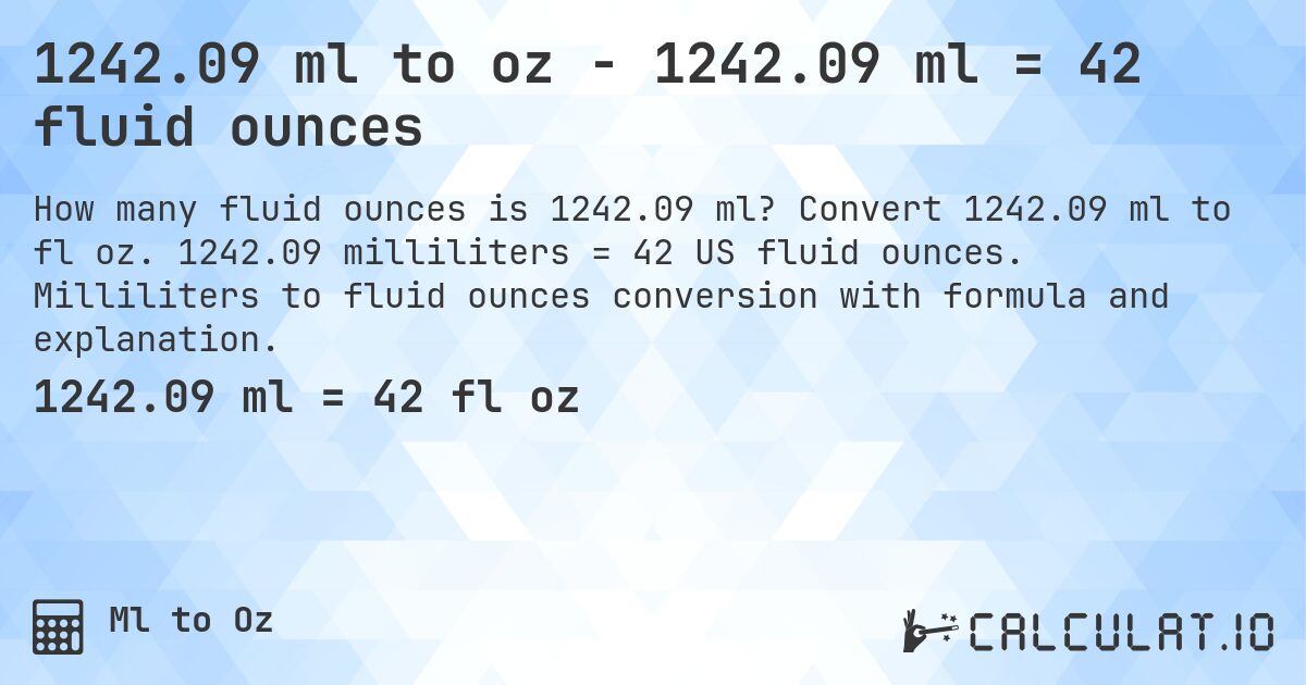 1242.09 ml to oz - 1242.09 ml = 42 fluid ounces. Convert 1242.09 ml to fl oz. 1242.09 milliliters = 42 US fluid ounces. Milliliters to fluid ounces conversion with formula and explanation.