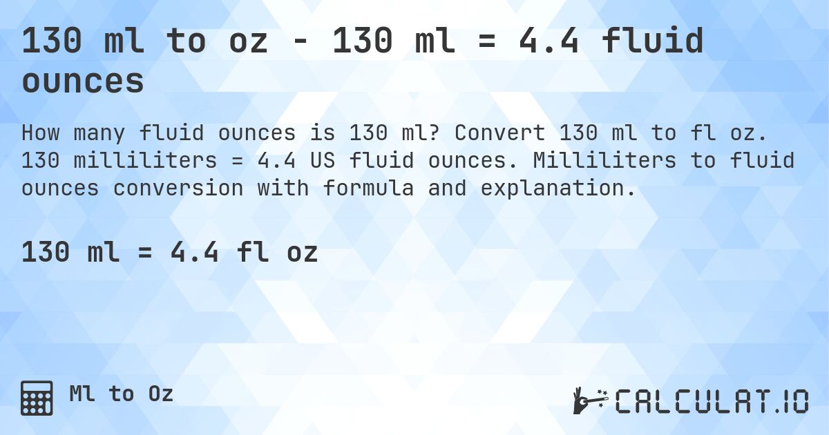 130 ml to oz - 130 ml = 4.4 fluid ounces. Convert 130 ml to fl oz. 130 milliliters = 4.4 US fluid ounces. Milliliters to fluid ounces conversion with formula and explanation.