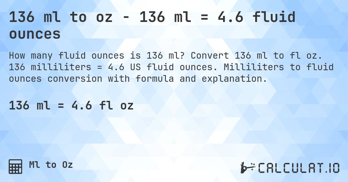 136 ml to oz - 136 ml = 4.6 fluid ounces. Convert 136 ml to fl oz. 136 milliliters = 4.6 US fluid ounces. Milliliters to fluid ounces conversion with formula and explanation.