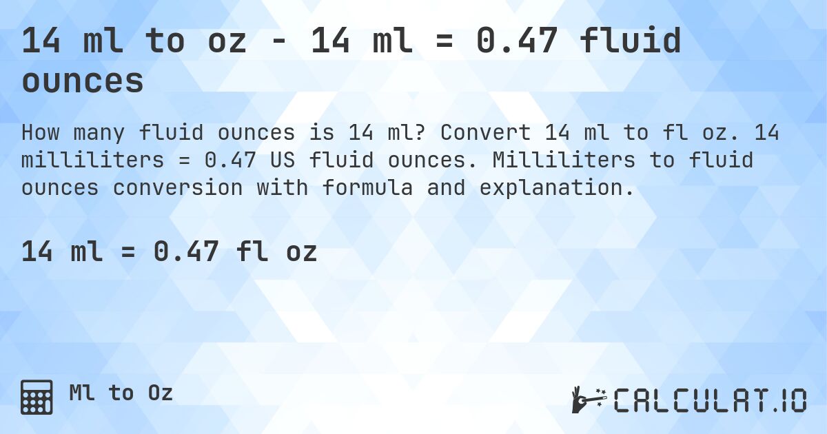 14 ml to oz - 14 ml = 0.47 fluid ounces. Convert 14 ml to fl oz. 14 milliliters = 0.47 US fluid ounces. Milliliters to fluid ounces conversion with formula and explanation.