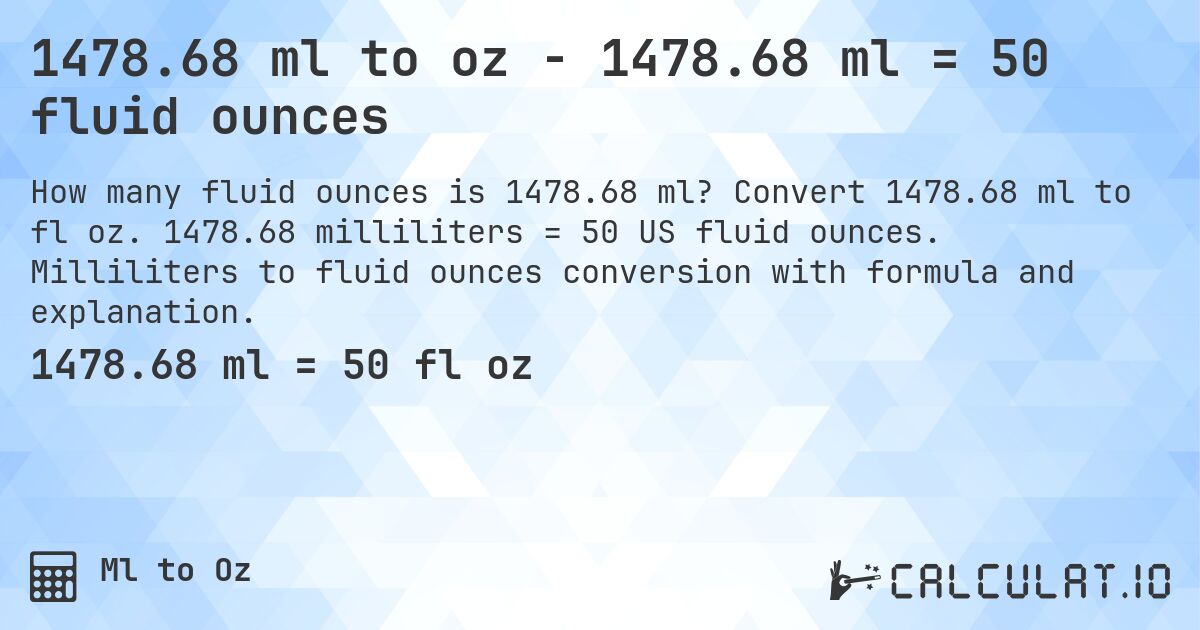 1478.68 ml to oz - 1478.68 ml = 50 fluid ounces. Convert 1478.68 ml to fl oz. 1478.68 milliliters = 50 US fluid ounces. Milliliters to fluid ounces conversion with formula and explanation.