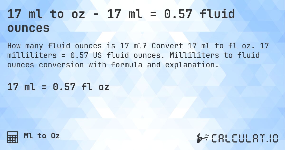 17 ml to oz - 17 ml = 0.57 fluid ounces. Convert 17 ml to fl oz. 17 milliliters = 0.57 US fluid ounces. Milliliters to fluid ounces conversion with formula and explanation.