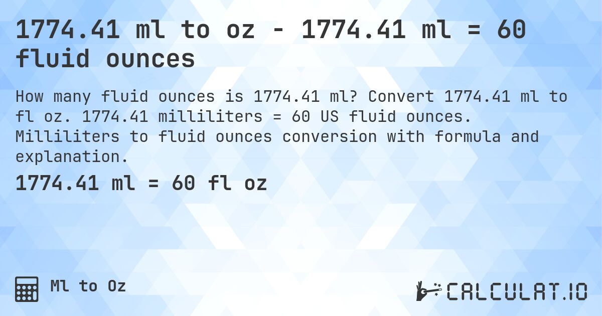 1774.41 ml to oz - 1774.41 ml = 60 fluid ounces. Convert 1774.41 ml to fl oz. 1774.41 milliliters = 60 US fluid ounces. Milliliters to fluid ounces conversion with formula and explanation.