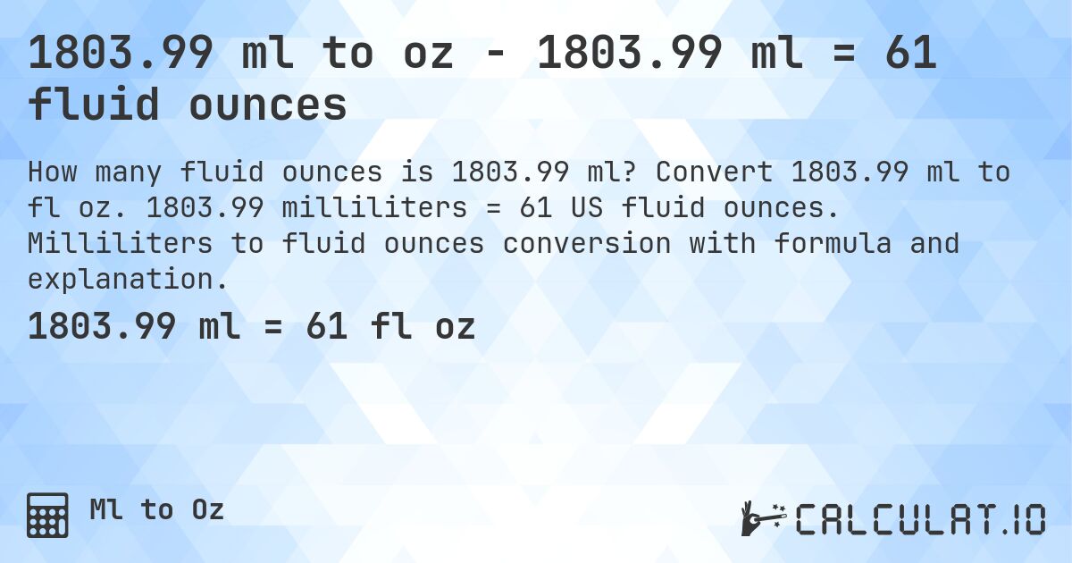 1803.99 ml to oz - 1803.99 ml = 61 fluid ounces. Convert 1803.99 ml to fl oz. 1803.99 milliliters = 61 US fluid ounces. Milliliters to fluid ounces conversion with formula and explanation.