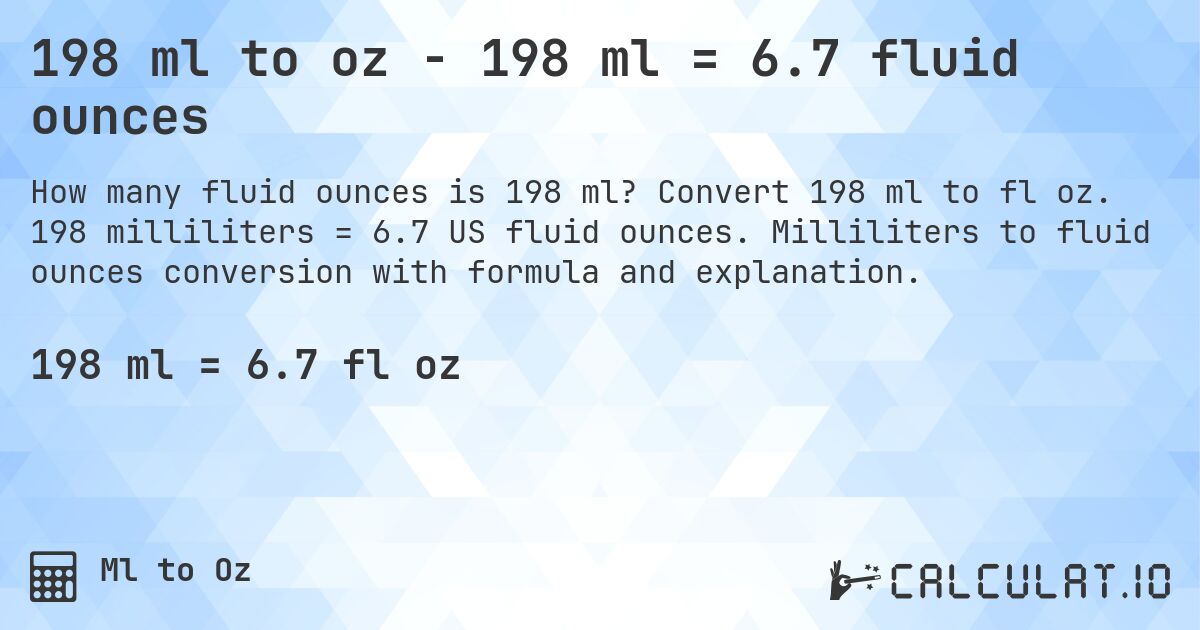 198 ml to oz - 198 ml = 6.7 fluid ounces. Convert 198 ml to fl oz. 198 milliliters = 6.7 US fluid ounces. Milliliters to fluid ounces conversion with formula and explanation.