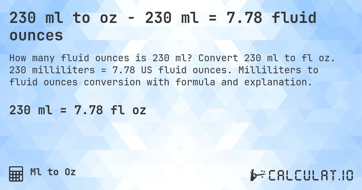 230 ml to oz - 230 ml = 7.78 fluid ounces. Convert 230 ml to fl oz. 230 milliliters = 7.78 US fluid ounces. Milliliters to fluid ounces conversion with formula and explanation.