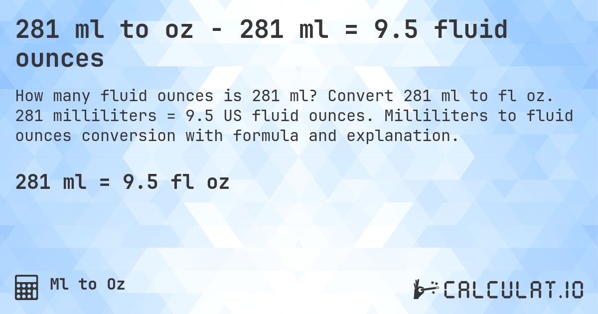 281 ml to oz - 281 ml = 9.5 fluid ounces. Convert 281 ml to fl oz. 281 milliliters = 9.5 US fluid ounces. Milliliters to fluid ounces conversion with formula and explanation.