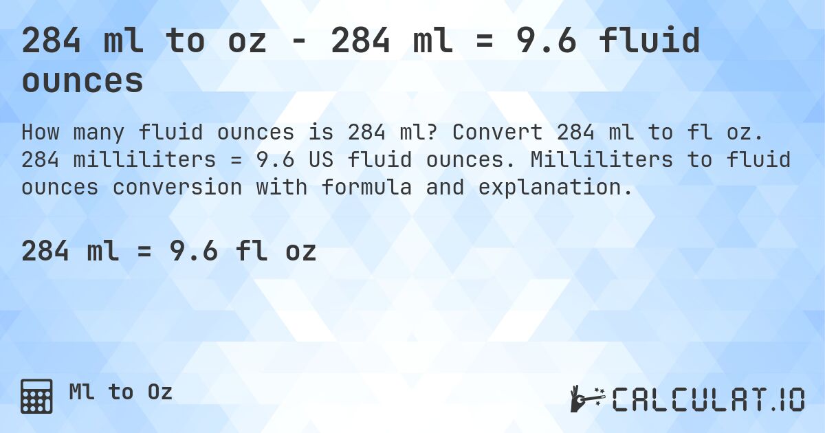 284 ml to oz - 284 ml = 9.6 fluid ounces. Convert 284 ml to fl oz. 284 milliliters = 9.6 US fluid ounces. Milliliters to fluid ounces conversion with formula and explanation.