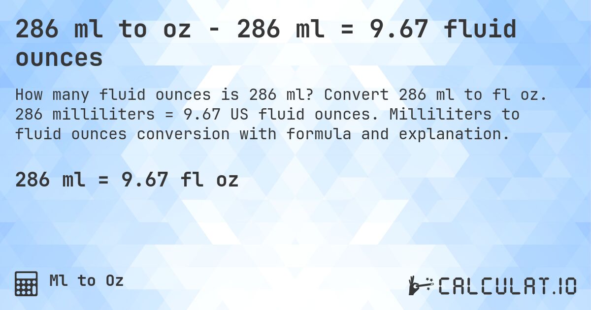 286 ml to oz - 286 ml = 9.67 fluid ounces. Convert 286 ml to fl oz. 286 milliliters = 9.67 US fluid ounces. Milliliters to fluid ounces conversion with formula and explanation.