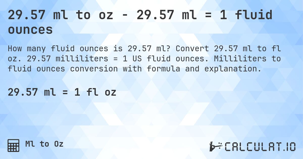 29.57 ml to oz - 29.57 ml = 1 fluid ounces. Convert 29.57 ml to fl oz. 29.57 milliliters = 1 US fluid ounces. Milliliters to fluid ounces conversion with formula and explanation.