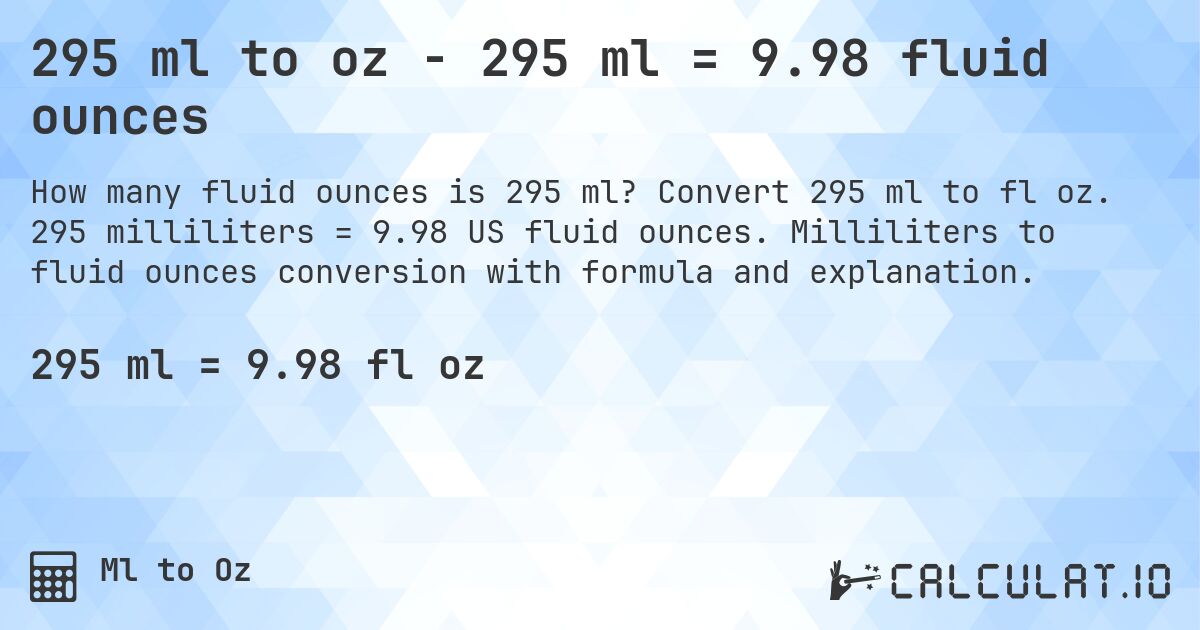295 ml to oz - 295 ml = 9.98 fluid ounces. Convert 295 ml to fl oz. 295 milliliters = 9.98 US fluid ounces. Milliliters to fluid ounces conversion with formula and explanation.