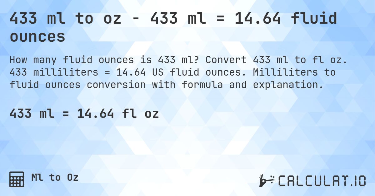 433 ml to oz - 433 ml = 14.64 fluid ounces. Convert 433 ml to fl oz. 433 milliliters = 14.64 US fluid ounces. Milliliters to fluid ounces conversion with formula and explanation.